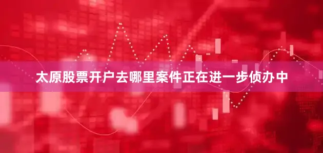 太原股票开户去哪里案件正在进一步侦办中