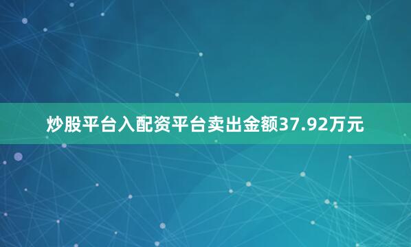 炒股平台入配资平台卖出金额37.92万元