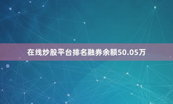 在线炒股平台排名融券余额50.05万