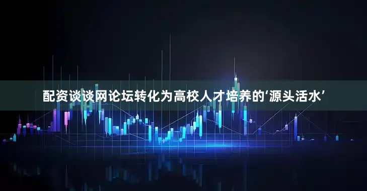 配资谈谈网论坛转化为高校人才培养的‘源头活水’