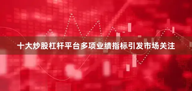 十大炒股杠杆平台多项业绩指标引发市场关注