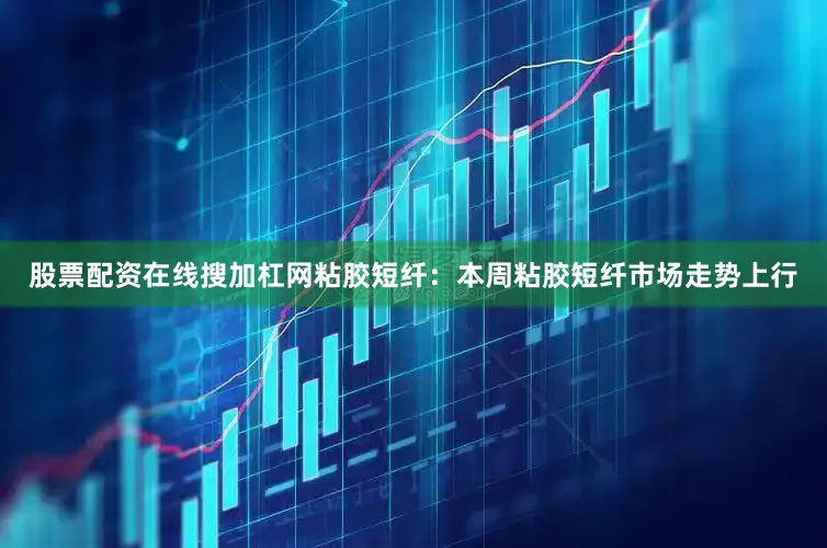 股票配资在线搜加杠网粘胶短纤：本周粘胶短纤市场走势上行